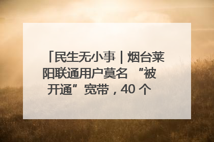 民生无小事｜烟台莱阳联通用户莫名 “被开通”宽带，40 个月扣费无人知