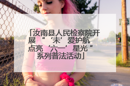 汝南县人民检察院开展 “‘未’爱护航 点亮‘六一’星光 ”系列普法活动