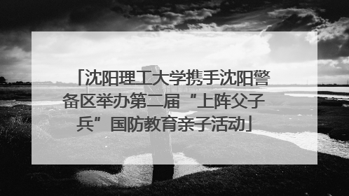 沈阳理工大学携手沈阳警备区举办第二届“上阵父子兵”国防教育亲子活动