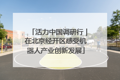 活力中国调研行｜在北京经开区感受机器人产业创新发展
