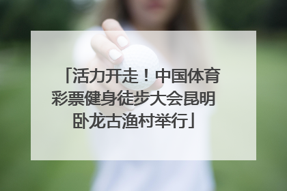 活力开走！中国体育彩票健身徒步大会昆明卧龙古渔村举行