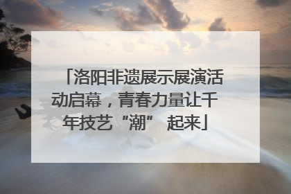 洛阳非遗展示展演活动启幕，青春力量让千年技艺“潮” 起来