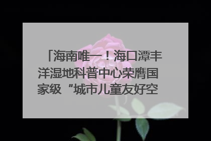 海南唯一！海口潭丰洋湿地科普中心荣膺国家级“城市儿童友好空间建设园区”称号