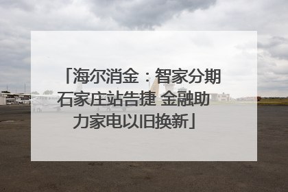 海尔消金：智家分期石家庄站告捷 金融助力家电以旧换新