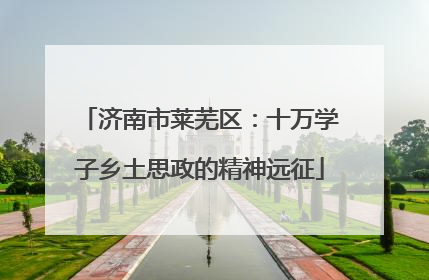 济南市莱芜区：十万学子乡土思政的精神远征