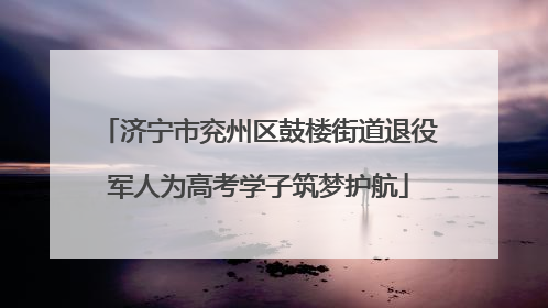 济宁市兖州区鼓楼街道退役军人为高考学子筑梦护航