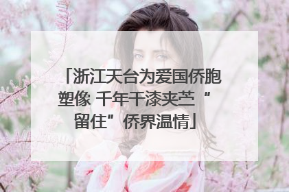 浙江天台为爱国侨胞塑像 千年干漆夹苎“留住”侨界温情