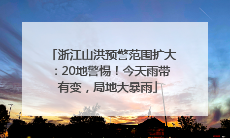 浙江山洪预警范围扩大：20地警惕！今天雨带有变，局地大暴雨