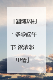 淄博周村：多彩端午节 浓浓邻里情