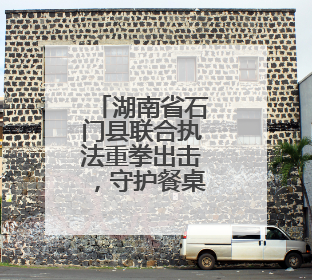 湖南省石门县联合执法重拳出击，守护餐桌安全底线