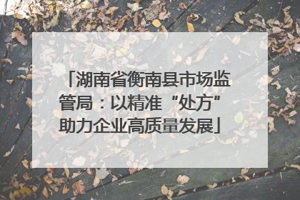 湖南省衡南县市场监管局：以精准“处方”助力企业高质量发展