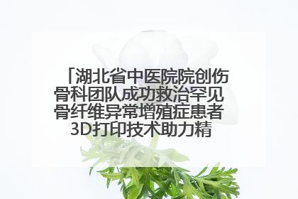 湖北省中医院院创伤骨科团队成功救治罕见骨纤维异常增殖症患者 3D打印技术助力精准矫形手术