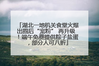 湖北一地机关食堂火爆出圈后“宠粉” 再升级！端午免费提供粽子盐蛋，部分人可八折