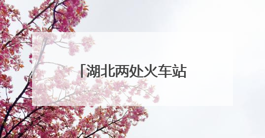 湖北两处火车站，正式更名！