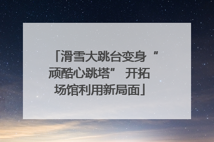 滑雪大跳台变身“顽酷心跳塔” 开拓场馆利用新局面