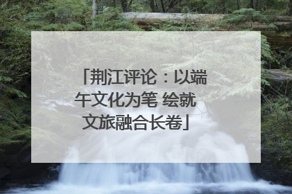 荆江评论：以端午文化为笔 绘就文旅融合长卷