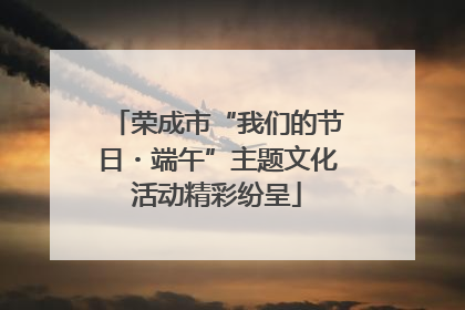 荣成市“我们的节日・端午”主题文化活动精彩纷呈