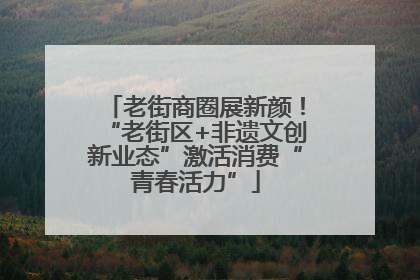 老街商圈展新颜！“老街区+非遗文创新业态”激活消费“青春活力”