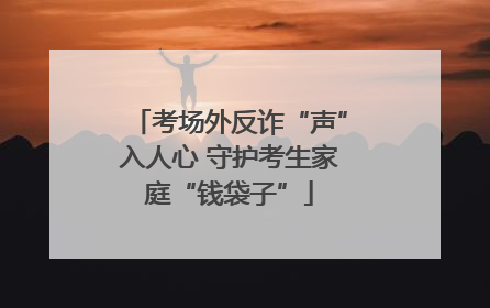 考场外反诈“声”入人心 守护考生家庭“钱袋子”