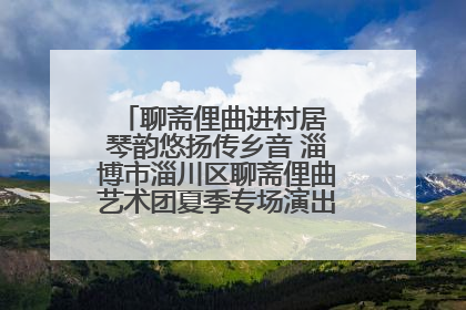 聊斋俚曲进村居 琴韵悠扬传乡音 淄博市淄川区聊斋俚曲艺术团夏季专场演出在杏园子村举行