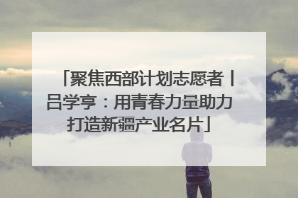 聚焦西部计划志愿者丨吕学亨：用青春力量助力打造新疆产业名片