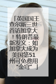 英国国王查尔斯三世首访加拿大！特朗普最新发文：如加拿大成为美国第51州可免费用“金穹”