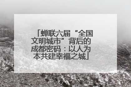蝉联六届“全国文明城市”背后的成都密码：以人为本共建幸福之城