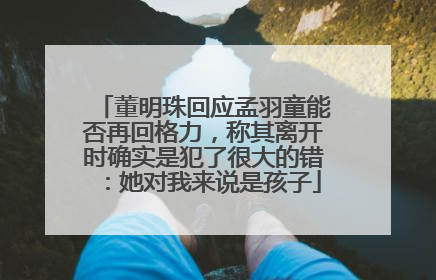 董明珠回应孟羽童能否再回格力，称其离开时确实是犯了很大的错：她对我来说是孩子