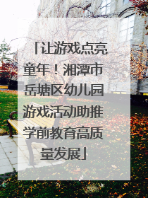 让游戏点亮童年！湘潭市岳塘区幼儿园游戏活动助推学前教育高质量发展