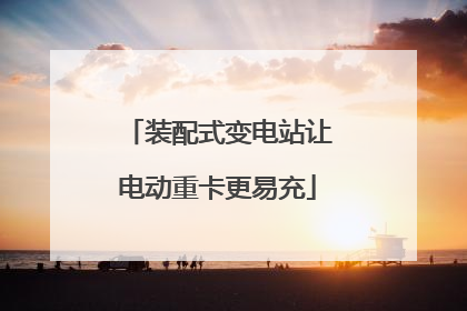 装配式变电站让电动重卡更易充