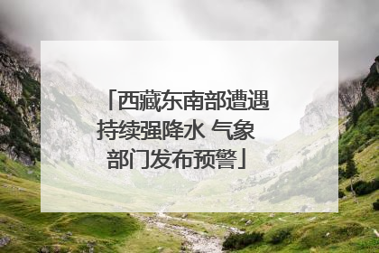 西藏东南部遭遇持续强降水 气象部门发布预警