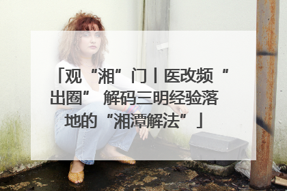 观“湘”门丨医改频“出圈” 解码三明经验落地的“湘潭解法”