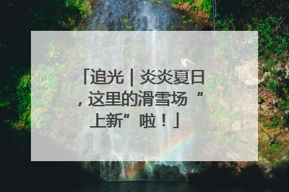 追光｜炎炎夏日，这里的滑雪场“上新”啦！
