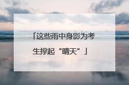 这些雨中身影为考生撑起“晴天”