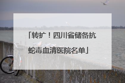 转扩！四川省储备抗蛇毒血清医院名单