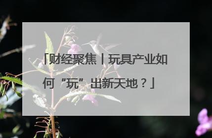 财经聚焦丨玩具产业如何“玩”出新天地？