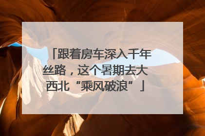 跟着房车深入千年丝路，这个暑期去大西北“乘风破浪”