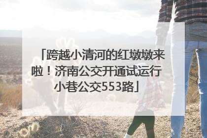 跨越小清河的红墩墩来啦！济南公交开通试运行小巷公交553路