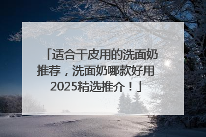 适合干皮用的洗面奶推荐，洗面奶哪款好用2025精选推介！
