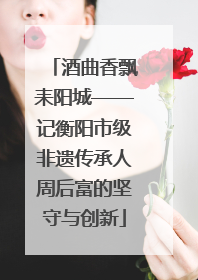 酒曲香飘耒阳城——记衡阳市级非遗传承人周后富的坚守与创新