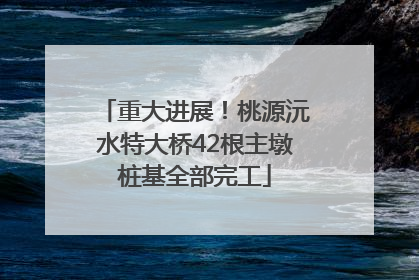 重大进展！桃源沅水特大桥42根主墩桩基全部完工