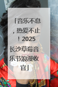 音乐不息，热爱不止！2025长沙草莓音乐节浪漫收官