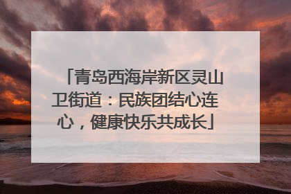 青岛西海岸新区灵山卫街道：民族团结心连心，健康快乐共成长