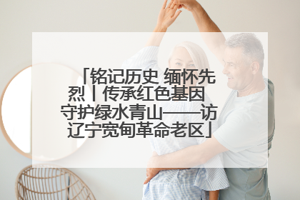 铭记历史 缅怀先烈丨传承红色基因 守护绿水青山——访辽宁宽甸革命老区