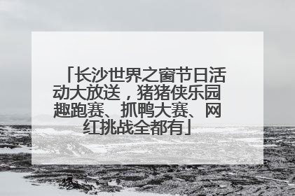 长沙世界之窗节日活动大放送，猪猪侠乐园趣跑赛、抓鸭大赛、网红挑战全都有