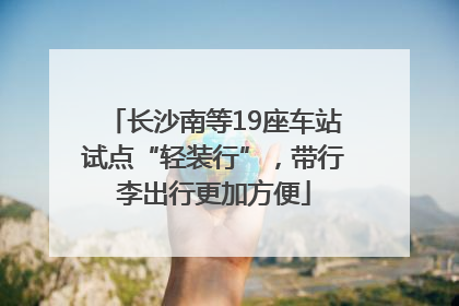 长沙南等19座车站试点“轻装行”，带行李出行更加方便