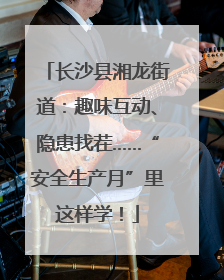 长沙县湘龙街道：趣味互动、隐患找茬……“安全生产月”里这样学！