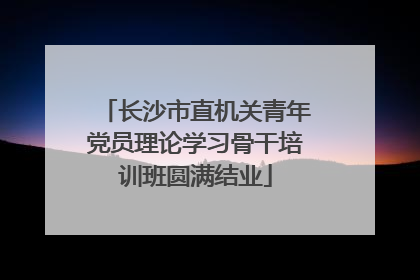 长沙市直机关青年党员理论学习骨干培训班圆满结业