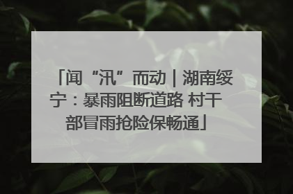 闻“汛”而动｜湖南绥宁：暴雨阻断道路 村干部冒雨抢险保畅通