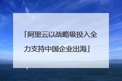 阿里云以战略级投入全力支持中国企业出海